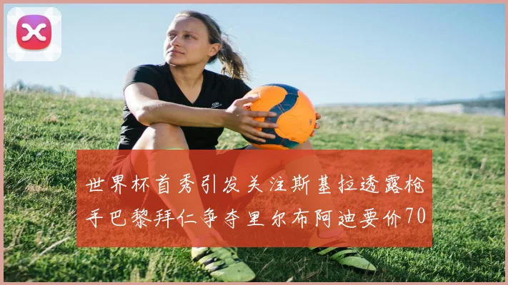 世界杯首秀引发关注斯基拉透露枪手巴黎拜仁争夺里尔布阿迪要价7000万欧