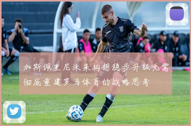 加斯佩里尼未来构想稳步升级无需彻底重建罗马体育的战略思考