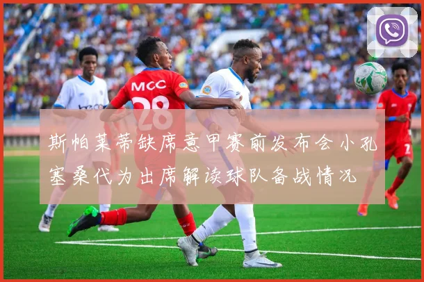斯帕莱蒂缺席意甲赛前发布会小孔塞桑代为出席解读球队备战情况