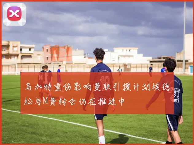 乌加特重伤影响曼联引援计划埃德松与M费转会仍在推进中