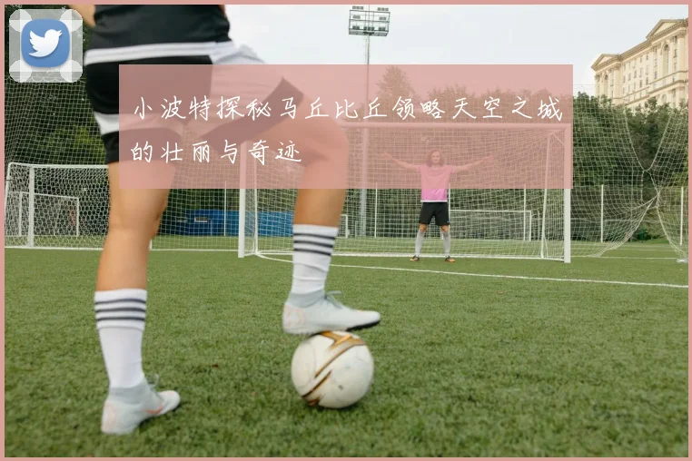 小波特探秘马丘比丘领略天空之城的壮丽与奇迹