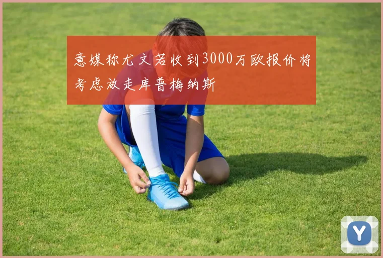意媒称尤文若收到3000万欧报价将考虑放走库普梅纳斯