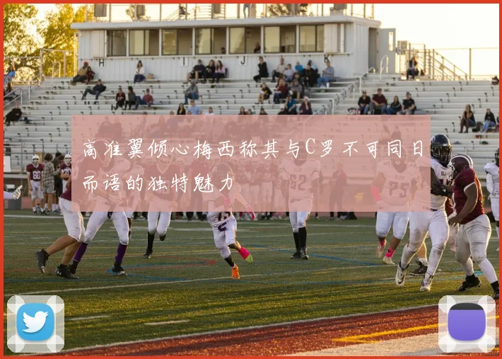 高准翼倾心梅西称其与C罗不可同日而语的独特魅力