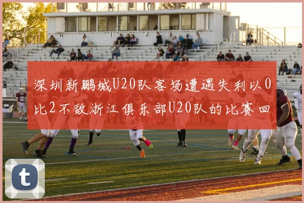 深圳新鹏城U20队客场遭遇失利以0比2不敌浙江俱乐部U20队的比赛回顾