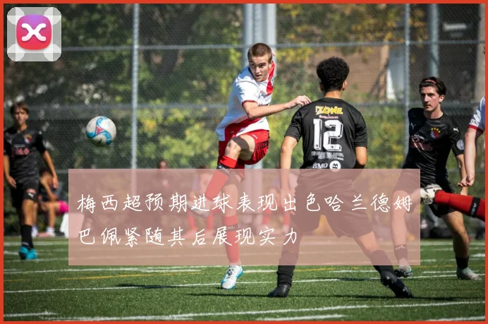 梅西超预期进球表现出色哈兰德姆巴佩紧随其后展现实力