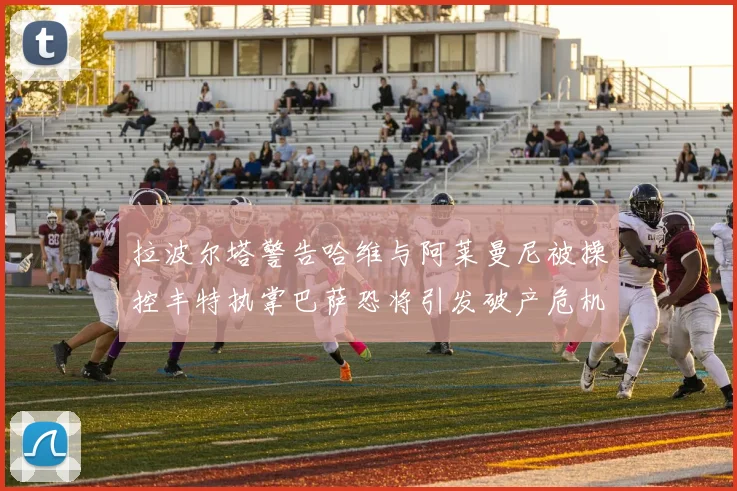 拉波尔塔警告哈维与阿莱曼尼被操控丰特执掌巴萨恐将引发破产危机