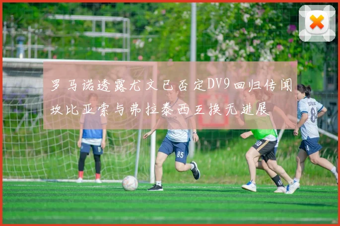 罗马诺透露尤文已否定DV9回归传闻坎比亚索与弗拉泰西互换无进展