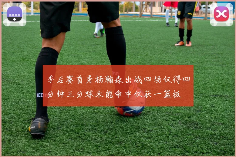 季后赛首秀杨瀚森出战四场仅得四分钟三分球未能命中仅获一篮板