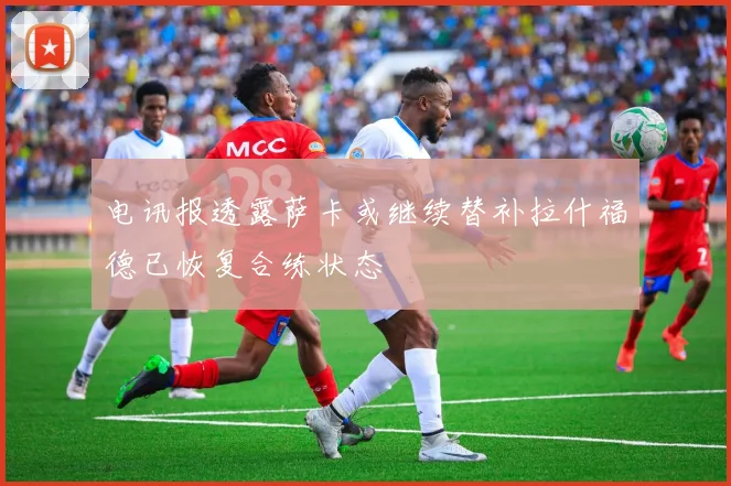 电讯报透露萨卡或继续替补拉什福德已恢复合练状态