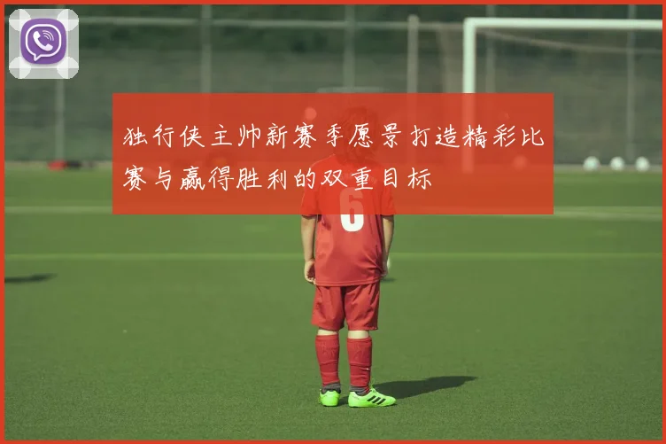 独行侠主帅新赛季愿景打造精彩比赛与赢得胜利的双重目标