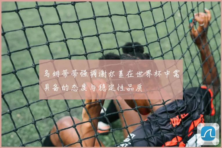 乌姆蒂蒂强调谢尔基在世界杯中需具备的态度与稳定性品质