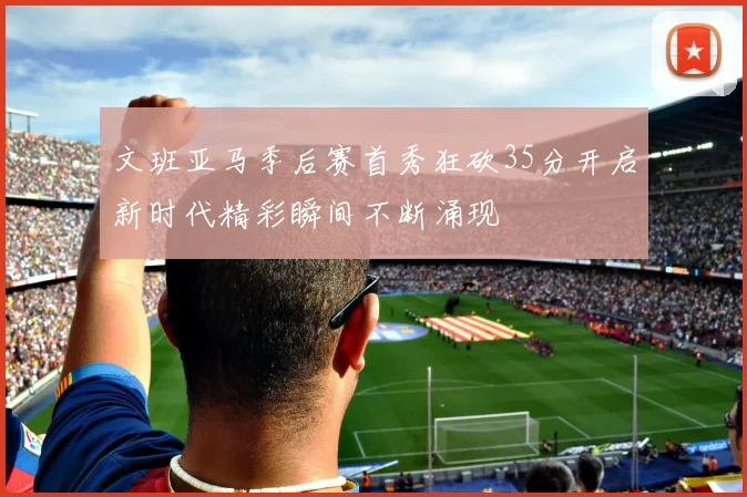 文班亚马季后赛首秀狂砍35分开启新时代精彩瞬间不断涌现
