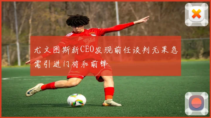尤文图斯新CEO发现前任谈判无果急需引进门将和前锋