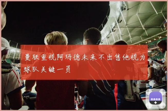 曼联重视阿玛德未来不出售他视为球队关键一员