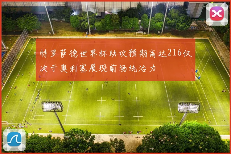 特罗萨德世界杯助攻预期高达216仅次于奥利塞展现前场统治力