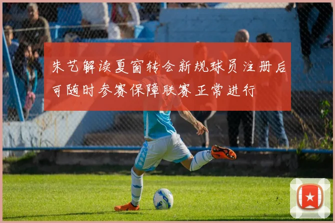 朱艺解读夏窗转会新规球员注册后可随时参赛保障联赛正常进行