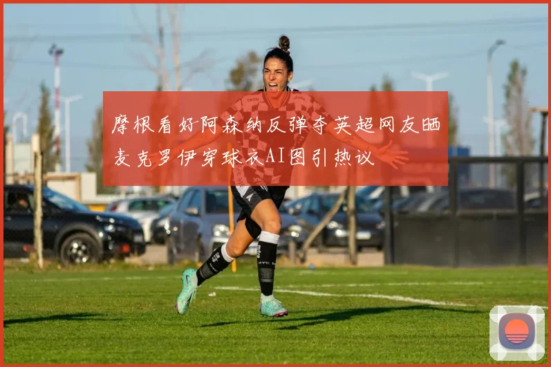 摩根看好阿森纳反弹夺英超网友晒麦克罗伊穿球衣AI图引热议