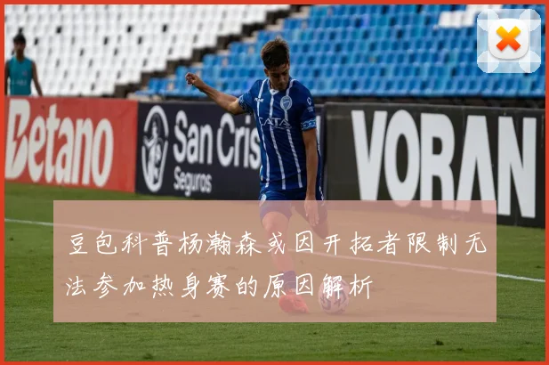 豆包科普杨瀚森或因开拓者限制无法参加热身赛的原因解析