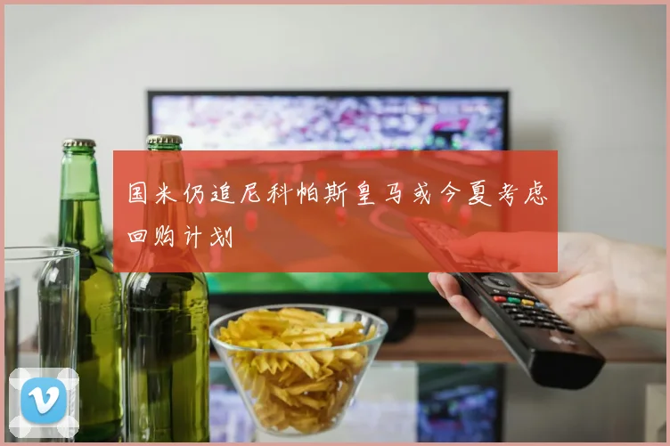 国米仍追尼科帕斯皇马或今夏考虑回购计划